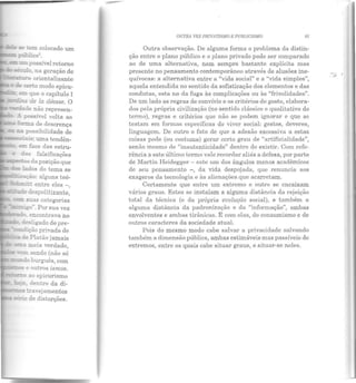 se ;;em colocado um
!E~o çúblico5•
c=, um possível retorno
s&clo na geração de
:ara orientalizante
e de reno modo epicu-
ar: que o capítulo I
~..s àe la déesse. O
~i.e não represen-
A possível volta ao
f..::L-=.a de descrença
ca possibilidade de
_.ria·s: uma tendên-
,.....___J• ~ :"'ace das estru-
e das falsificações
..---'";.os da posição que
~ lados do tema se
'trZaçào: alguns teó-
~~ entre eles -
':ie despolitizante,
• encontrava no
desligado de pre-
~r;ào privada de
~de Platão jamais
~;;meia verdade,
~en sendo (não só
===u!o burguês, com
-~.....,"e outros ismos.
~'i> ao epicurismo
..e-, dentro da di-
~.5 travejamentos
sirie de distorções.
OUTRA VEZ l'RIVA'I'JSMO E PUBUCISMO 61
Outra observação. De alguma forma o problema da distin-
ção entre o plano público e o plano privado pode ser comparado
ao de uma alternativa, nem sempre bastante explícita mas
presente no pensamento contemporâneo através de alusões ine-
quívocas: a alternativa entre a "vida social" e a "vida simples",
aquela entendida no sentido da sofisticação dos elementos e das
condutas, esta no da fuga às complicações ou às "frivolidades".
De um lado as regras de convívio e os critérios de gosto, elabora-
dos pela própria civilização (no sentido clássico e qualitativo do
termo), regras e critérios que não se podem ignorar e que se
testam em formas específicas do viver social: gestos, deveres,
linguagem. De outro o fato de que a adesão excessiva a estas
coisas pode (ou costuma) gerar certo grau de "artificialidade",
senão mesmo de "inautenticidade" dentro do existir. Com refe-
rência a este último termo vale recordar aliás a defesa, por parte
de Martin Heidegger - este um dos ângulos menos acadêmicos
de seu pensamento - , da vida despojada, que renuncia aos
exageros da tecnologia e às alienações que acarretam.
Certamente que entre um extremo e outro se encaixam
vários graus. Estes se instalam a alguma distância da rejeição
total da técnica (e da própria evolução social), e também a
alguma distância da padronização e da "informação", ambas
envolventes e ambas tirânicas. E com elas, do consumismo e de
outros caracteres da sociedade atual.
Pois do mesmo modo cabe salvar a privacidade salvando
também a dimensão pública, ambas estimáveis mas passíveis de
extremos, entre os quais cabe situar graus, e situar-se neles.
 