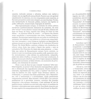 ,r.....
O JARDIM E A PRAÇA
concreto, incluindo animais e arbustos, embora sem excluir a
relação com um signjficado mais profundo. E parece que este gradual
cancelamento da natureza, em seus componentes mais concretos, se
faz mais perceptível, senão mais ostensivo, no caso da praça. Ou seja,
nas representações da dimensão pública, inclusive nas ligadas ao
poder: edificações, ornamentação, linguagem de símbolos.
Nas representações antigas, os símbolos da ordem pública
envolviam indefectivelmente elementos da natureza, em seus
três "reinos": havia altares e tronos com pés de leão, colunas com
base em forma de lótus, capitéis com cabeça de touro ou com
folhas - as clássicas folhas de acanto -, as figuras dos deuses
eram concebidas e representadas com raios, conchas, frutos e
animais. Os reis eram assimilados em seu poder às entidades da
natureza; nas tumbas e nos palácios se retratavam cenas festi-
vas com ramagens e aves (vejam-se inclusive as descrições da
pintura cLrusca no texto de viagens de D. H. Lawrence Etrnscan
Places). Na Idade Média a pintura religiosa não desdenhou de
colocar coisas deste tipo junlo à figura dos santos - nem se
entenderia São Francisco de Assis sem seus pássaros-, e tam-
bém nas cortes do Renascimento sempre havia animais, ao
menos ao que nos mostram certos quadros onde aparecem cava-
los monumentais e cães solenes ou pachorrentos, compondo,
junto com anões e bufões, a imagem elo entourage monárquico. A
própria monarquia absoluta, que abriu largos espaços no âmbito
das capitais nacionais, se fazia retratar, em momentos ele priva-
cidade, com elementos da naLureza.
Seria o caso de dizer-se que o mundo "moderno" (dito tam-
bém burguês), ao passar à fase chamada contemporânea, apres-
sou a eliminação dos ingredientes naturais. Ocorre lembrar o
contraste, expressado por Vico, entre o "poético" das fases ini-
ciais da história ele cada "nação" (hoje diríamos cultura, ou
civilização), e o prosaico das fases posteriores. Até o Romantis-
mo, com a restauração e o nacionalismo, ainda perduraram
componentes naturais. Mas durante o século XIX o que pareceu
predominar foi a gravidade cinzenta, correlata das grandes
máquinas e das securas vitorianas, e sem embargo do que de
positivo houve, inclusive na arte (não cabe aderir ao modismo de
detratar o oitocentos sem mais aquela). Gravidade cinzenta que
foi uma espécie de acompanhamento do ideal formal da Repúbli-
econômicas, assumia a
abstrata, e a isso ,_-
"despojadas". As ima,
ornatos: na mesma med
nam os capitéis cor...r:
edifício elo Reichstag c.:
retratos mais conver:..:i
nas começou a e.l.i.i,;~---.
incrementou o ritmo da
do Romantismo: mo
irrepetíveis e pru·adig
geometrismo racio ~ ·~
tes; no segundo a ret
homem mais elo que o
nal, mas segue váli.::o;
pensamos no Classic!.S
ções (o espírito de sec:
como algo ligado às c:-
litaristas, ressentimo::-·
ção de perda em sen~d
Dir-se-ia, e isto -..a:
o Classicismo abriu
áreas dentro das gr
destas na expansão d
nas artes e na poli ·
refluxo: um ele seus l
um movimento ele re·
ruralismo nostálgico) EC
tra, portanto, o pubr -
urbanismo "paleo ind -
te que as coisas den·
refolhos da onda ro •
 