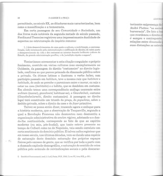 68 O JilRDIM E 11 PR1ÇA
permitindo, no século XX, as ditaduras mais caracterizadas, bem
como a massificação e a tecnocracia.
Em certa passagem de seu Comunidade e Sociedade, um
dos livros mais notáveis da segunda metade do século passado,
FerdinandT oennies registrou uma impressionante dualidade de
aspectos na estruturação do império romano:
[...]dois desenvolvimentos; de urna parte a cultura, a mobilização, a universa-
lização, tudo terminando pela sistcmoti7.açiio c codificação do direito; de outra parte
o desaparecimento da viJa c dos costumes no interior daquela brilhante culhn·a do
Estado, da g1·andc administmção pacíl'ica, c da jurisdiçiio rápida e segura3
.
Tentaríamos acrescentar a esta citação o seguinte: opróprio
fenômeno, ocorrido em várias culturas mas exemplarmente no
Ocidente, da passagem do direito "costumeiro" ao direito legis-
lado, confirma ao que parece primado da dimensão pública sobre
a privada. Os étimos latinos o ilustram: o verbo habeo, com
particípio passado em habitum, teve a mesma raiz que habitare e
habitudo, ele onde se percebe o parentesco entre o morar, ou seja o
estar na casa (habitatio) e o hábito, que se desdobra em costume.
Em alemão temos uma correspondência análoga ocorrente entre
wohnen (morar), gewohnen( habituar-se), e Gewohnheit, costume
(Gewohnheitsrecht, direito costumeiro). A passagem ao direito
legal terá constituído um triunfo da praça, do populicus, sobre o
âmbito privado, sobre o direito da casa e do foyer primitivo.
Talvez se possa então dizer, trazendo agora o enfoque para
a história moderna, que a observação de Tocqueville, segundo a
qual a Revolução Francesa não desmontou nem desmentiu a
organização administrativa do ancien régime, adotando-a e dan-
do-lhe continuidade, corresponde ao fato de que ao espírito
moderno (ou seja, pós-feudal), que tanto esteve presente no
tempo de Colbert como no de Napoleão, veio sendo correlato um
certo sentimento do domínio público. E talvez caiba registrar que
em nosso século, nas últimas décadas, vem-se dando uma espécie
de saturação deste domínio: saturação dos próprios espaços
físicos pelo excesso de gente, que se verifica por toda a parte com
a chamada explosão demográfica, e saturação do sentido de coisa
pública pelo acúmulo de reivindicações sociais e pela descarac-
3. Sociétéet Communcwté, trad. J. Lcif, Paris, PUP, HJ41, Livro !li, item XIX, p. 201.
ALGC •
terizante onipresença c 1
André Piettre: "as SOC2'!
burocracia". De fato a·
que reordenou o direi;.o ~
é sempre o contrapo~:;c
relações entre dimensãa.
suas distorções as ~
 