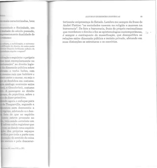 'ànde e Sociedade, um
=~arle do século passado,
1---~~~ ,...;~"onante dualidade de
a mobilização, a universa-
--=;::~-vdo a:.reito; de ouLrn parte
=nela brilhante cultlll'a do
- r.2pida c scgur a3_
~"-----"""~'"'~ n seguinte: o próprio
a:..: ~ exemplarmente no
~--rro'' ao direito legis-
Cme::lSão pública sobre
--= c ·:-erbo habeo, com
_:::.:~~a raiz que habitare e
Bll!'e o morar, ou seja o
se desdobra em costume.
!':!. pa.:;sagem ao direito
«b populicus, sobre o
f.J>--er primitivo_
~-ora o enfoque para
Tocque·ille, segundo a
- • !:...e:n desmentiu a
e., ado:ando-a e dan -
de que ao espírito
~e,·e presente no
_ H'!!do correlato um
<Caiba registrar que
dando uma espécie
;: próprios espaços
pertoda a parte com
- do sentido de coisa
~........_.·""- e pela descarac·
..:zm XIX. p. 201.
ALGUMAS DIGRESSÕES HISTÓRICAS 69
terizante onipresença do Estado. Lembro-me sempre da frase de
André Piettre: "as sociedades nascem na religião e morrem na
burocracia". De fato a burocracia, fruto do próprio racionalismo
que reordenou o direito e fez as epistemologias contemporâneas,
é sempre o contraponto da massificação, que desequilibra as
relações entre dimensão pública e recint o privado, afetando em
suas distorções as estruturas e os convívios.
 