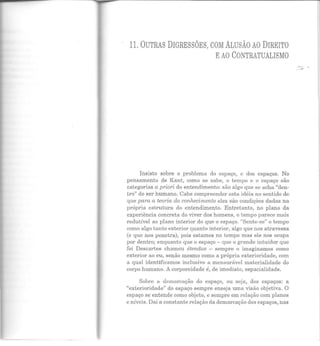 11. OUTRAS DIGRESSÕES, COM ALUSÃO AO DIREITO
EAO CONTRATUALISMO
Insisto sobre o problema do espaço, c dos espaços. No
pensamento de Kant, como se sabe, o tempo e o espaço são
categorias a priori do entendimento: são algo que se acha "den-
tro" do ser humano. Cabe compreender esta idéia no sentido de
que para a teoria do conhecimento eles são condições dadas na
própria estrutura do entendimento. Entretanto, no plano da
experiência concreta do viver dos homens, o tempo parece mais
redutível ao plano interior do que o espaço. "Sente-se" o tempo
como algo tanto exterior quanto interior, algo que nos atravessa
(e que nos penetra), pois estamos no tempo mas ele nos ocupa
por dentro; enquanto que o espaço - que o grande intuidor que
foi Descartes chamou étendue - sempre o imaginamos como
exterior ao eu, senão mesmo como a própria exterioridade, com
a qual identificamos inclusive a mensurável materialidade do
corpo humano. A corporeidade é, de imediato, espacialidade.
Sobre a demarcação do espaço, ou seja, dos espaços: a
"exterioridade" do espaço sempre enseja uma visão objetiva. O
espaço se entende como objeto, e sempre em relação com planos
e n íveis. Daí a constante relação da demarcação dos espaços, nas
 