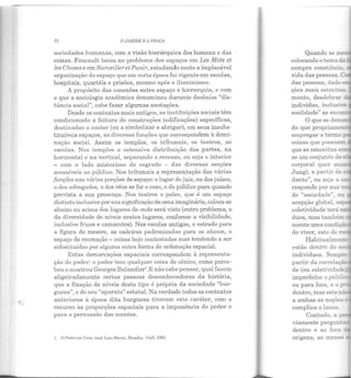 72 O JARDIM R A PRAÇA
sociedades humanas, com a visão hierárquica dos homens e das
coisas. Foucault tocou no problema dos espaços em Les Mots et
les Choses e em Surueiller et Punir, estudando neste a implacável
organização do espaço que em certa época foi vigente em escolas,
hospitais, quartéis e prisões, mesmo após o iluminismo.
A propósito das conexões entre espaço e hierarquia, e com
o que a sociologia acadêmica denominou durante decênios "dis-
tância social", cabe fazer algumas anotações.
Desde os contextos mais antigos, as instituições sociais têm
condicionado a feitura de construções (edificações) específicas,
destinadas a conter (ou a simbolizar e abrigar), em seus insubs-
tituíveis espaços, as diversas funções que correspondem à domi-
nação social. Assim os templos, os tribunais, os teatros, as
escolas. Nos templos a ostensiva distribuição das partes, na
horizontal e na vertical, separando o recesso, ou seja o interior
- com o lado misterioso do sagrado - das diversas secções
acessíveis ao público. Nos tribunais a representação das várias
funções nas várias porções de espaço: o lugar do juiz, ou dos juízes,
o dos advogados, o dos réus se for o caso, o do público para quando
prevista a sua presença. Nos teatros o palco, que é um espaço
distinto inclusive por sua significação de cena imaginária, coloca-se
abaixo ou acima dos lugares de onde será visto (outro problema, o
da diversidade de níveis nestes lugares, conforme a visibilidade,
inclusive frisas e camarotes). Nas escolas antigas, o estrado para
a figura do mestre, as cadeiras padronizadas para os alunos, o
espaço de recreação - coisas hoje contestadas mas tendendo a ser
substituídas por alguma outra forma de ordenação espacial.
Estas demarcações espaciais correspondem à representa-
ção do poder: o poder tem qualquer coisa de cênico, como perce-
beu e mostrou Georges Balandier'.E não cabe pensar, qual fazem
aligeiradamente certas pessoas desconhecedoras da história,
que a fixação de níveis deste tipo é própria da sociedade "bur-
guesa", e de seu "aparato" estatal. Na verdade todos os contextos
anteriores à época dita burguesa tiveram este caráter, com o
recurso às proporções espaciais para a imponência do poder e
para a persuasão das mentes.
1. O l'oâer em Cena, trad. Luiz Mourn, 13rasílin, UnB, I!)82.
sempre constituiu
vida das pessoas. C<l
das pessoas, dado
ções mais estreitas~
mento, desdobrar
indivíduo, inclusi-.;·e
soalidade" se enco!:
O que se den:::-
do que propriame:~·
empregar o termo
coisas que possue:::::.
que se conceitua ~
se um conjunto de.::.
corporal quer
Jung), a partir de
de "sociedade", ou
acepção global, es
coletividade terá er-_•
estão dentro do s
indivíduos. Sercpre
partir da correlaçã
de (ou coletividade
imperfeita: opúb::._
origens, ao menos
Espaço = poder
 