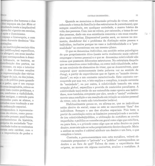 :"~uica dos homens e das
'espaços em Les Mots et
..---~...~......do neste a implacável
:oi vigente em escolasJ
-- o iluminismo.
~';O e hierarquia, e com
..... durante decênios "dis~
('OeS.
~ =stituições sociais têm
~--i.-'icações) específicas,
2!rr:gar), em seus insubs-
-E correspondem à domi~
...::~ unais, os teatros, as
- ::mção das partes, na
recesso. ou seja o interior
- das diversas secções
rer:-esentação das várias
-~do juiz, ou dos juízes,
do público para quando
pa!oo, que é um espaço
~...:a ;..y,aginária, coloca~se
..... ~~(outro problema, o
~onne a visibilidade,
., a:::.r:!gas, o estrado para
,_-:ac: para os aiunos o
'as mas tendendo a ser
~e!laçào espacial.
111'-"P<::::n<'lndem à representa~
de cênico, como perce-
cabepensar, qual fazem
:..cedoras da história,
~- da sociedade "bur-
:!da.de todos os contextos
..,.. este caráter, com o
r=ponência do poder e
OUTRAS DIGRESSÕES... 7:3
Quando se menciona a dimensão privada do viver, está-se
colocando o tema da família (e das estruturas de parentesco), que
sempre constituiu, em qualquer sociedade, o marco básico da
vida das pessoas. Com isso se coloca, por extensão, o tema do ser
das pessoas, dado em sua existência concreta e em suas conota-
ções mais estreitas. Dispensável porém será, ao menos no mo-
mento, desdobrar daí o problema da distinção entre pessoa e
indivíduo, inclusive porque no caso a individualidade e a "pes-
soalidade" se encontram em um mesmo plano.
O que se denomina indivíduo, em sentido :mtes psicológico
do que propriamente ético (neste seria realmente mais cabível
empregar o termo pessoa) e o que se denomina coletividade são
coisas que possuem diferentes estruturas. Na estrutura daquilo
que se conceitua como indivíduo, ou como individualidade, acha~
se um conjunto de elementos do viver, que se desenvolvem, quer
corporal quer animicamente (esta palavra vai no sentido de
Jung), a partir de experiências que se ligam ao "mundo circun-
dante", ou seja a um contexto caracterizado. Este contexto cor-
responde por sua vez, e isto explica e complica, à noção corrente
ele "sociedade", ou por outra, à coletividade tomada em uma
acepção global, específica e provida de conteúdos peculiares. A
coletividade terá então de ser entendida como oposta aos indiví-
duos, mas também composta por eles, sendo o "social" evidente-
mente uma condição e um resultado em relação ao núcleo pessoal
do viver, este de resto não totalmente isolável.
Habitualmente pensa-se, ou afirma-se, que os indivíduos
t "f " 1estão dentro do social, como se este se encon rasse ora cos
indivíduos. Sempre o uso das alusões espaciais. Pois bem: a
partir da correlação entre os binômios pessoa/privado e socieda-
de (ou coletividacle)/público, a utilização da metáfora se revela
imperfeita: opúblico se concebe em geral como algo que está fora,
ou para fora, e o privado como algo que se acha dentro ou para
dentro, mas este não se acha propriamente dentro daquele. Mais:
a ambas as noções é cabível atribuir um dentro e um fora, o que
complica o lance.
Contudo, a permanecermos com esta metáfora, valerá ob-
viamente perguntar: o "privado" e o ''público" correspondem ao
dentro e ao fora de quê? Talvez ela casa: a experiência das
origens, ao menos em alguns contextos, avaliza a metáfora. A
 