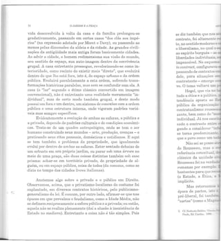 71 O JARDIM E A PRAÇA
vida desenvolvida à volta da casa e da família prolongou-se
gradativamente, passando em certos casos "dos clãs aos impé·
rios" (na expressão adotada por Moret e Davy), ou passando ao
menos pelas dimensões da aldeia e da cidade. As grandes civili-
zações da antigüidade mais antiga foram basicamente cidades.
Ao advir a cidade, o homem redimensiona sua visão do mundo,
seu sentido de espaço, sua auto-imagem dentro da convivência
grupal. A casa entretanto prossegue, revalorizando·se como in-
terioridade, como recinto do existir mais "direto", que evoluirá
dentro do que lhe está fora, isto é, do espaço urbano e da ordem
pública. Evoluirá paralelamente a esta ordem, sofrendo trans·
formações históricas paralelas, mas sem se confundir com ela. A
casa (o "lar" segundo o étimo clássico convertido em imagem
convencional), não é entretanto uma realidade meramente "in-
dividual", mas de certo modo também grupal, e deste modo
possui um fora c um dentro, um sistema de conexões com a ordem
pública e uma estrutura interna, onde vigoram padrões variá-
veis mas sempre específicos.
Evidentemente a evolução de ambas as esferas, a pública e
a privada, depende de padrões culturais e de condições econômi·
cas. Trata-se de um quadro antropológico, onde se tem o ser
humano construindo seus mundos- arte, produção, crenças - e
pra ticando seus ritos pessoais, domésticos e cotidianos. E aqui
se tem também o problema da propriedade, que igualmente
evolui por dentro de ambas as esferas . Estar sentado debaixo de
um arbusto em seu próprio jardim, ou parar sob uma árvore no
meio de uma praça, são duas coisas distintas também sob esse
prisma: achar-se em território privado, de propriedade de al-
guém, ou em esp aço público, coisa de todos (da comuna, como se
dizia no tempo das cidades livres italianas).
Anotemos algo sobre o privado e o público em Direito.
Observamos, acima, que o privatismo-localismo do costume foi
suplantado, em diversos contextos históricos, pelo publicismo-
generalismo da lei. É comum, por outro lado, afirmar-se que nas
épocas em que prevalece o feudalismo, como a Idade Média, n ão
se definem reciprocamente a esfera pública e a privada; ou então,
aquela não se realiza plenamente (daí a alusão à inexistência de
Estado no medievo). E ntretanto a coisa não é t ão simples. Pois
se diz também que nos s
contrato, foi altamente.
Lo, no sentidom oderno e
o liberalismo, no qual c e,
ao espírito burguês - se
liberdades individuais.
impensável. No esquerr_
to contract, configurava-
passando ele conte},.rtos
dele, para situações e-
contratante - emerge ::
vo. O tema voltará 1l.!n
Hegel, que via no
tudo a ética e a políti::a.
tendência oposta ao J:"
público da organizaç.:.~
contratualismo r ousse.::
zante, bem como do ··!::.
indiviclual. Já nos esc:-:.-
sado o contraste en:..>-t
gando a considerar ·rr.i
se torna predomin B!lte
que o povo com.o um :.
Não sei se posso.::
ele Rousseau, mas o
referência conceituU:,
clássica ela unidade c
Rousseau foi n a verda-
romanas por exemplo.
bastantes para que -
(o Estado, a É tica. a
implícito.
Mas retornemo.s
época de pactos, is~= e:
pré-liberal, foi tamhe=
"cartas" (como a =-.la~
2.
 