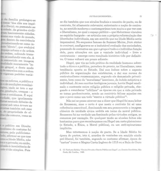 esferas, a pública e
- C:O:::Idições econômi-
:nde se tem o ser
uçào, crenças - e
e cotidianos. E aqui
~ que igualmente
~:mado debaixo de
..::00 uma árvore no
"' ~bém sob esse
propriedade de al-
- :Wico em Direito.
'~'-"---....,.uo do costume foi
"' pe1o publicismo-
afinnar-se que nas
a Idade Média, não
pr:,·ada; ou então
- . '~-....,-~a inexistência de
é cio simples. Pois
OUTRAS DiGRESSÕES... 75
se diz também que nos séculos feudais o conceito de pacto, ou de
contrato, foi altamente relevante; entretanto a noção de contra-
to, no sentido moderno e contemporâneo tem muito o que ver com
o liberalismo, no qual o espaço público- que Habermas vinculou
ao espírito burguês- se articula com a própria reformulação das
liberdades individuais, em um sentido que na Idade Média seria
impensável. No esquema famoso de Sumner Maine, from status
to contract, configurava-se a inelutável evolução das sociedades,
passando de contextos em que o grupo é tudo e o indivíduo função
dele, para situações em que a vontade individual - livre e
contratante - emerge como resultado histórico tido por definiti-
vo. O tema voltará um pouco adiante.
Hegel, que via no lado prático ela realidade humana sobre-
tudo a ética e a política, percebeu de pronto, no liberalismo, uma
tendência oposta ao Estado. Daí sua ênfase sobre o aspecto
público da organização das existências, e daí sua recusa do
contratualismo rousseauniano, segundo ele demasiado privati-
zante, bem como do "moralismo" kantiano, de índole subjetiva e
individual. Já nos escritos teológicos juvenis, havia Hegel anali-
sado o contraste entre religião pública e religião privada, che-
gando a considerar "infelizes" as épocas em que a vida privada
se torna predomin:=mte, sendo ao contrário felizes aquelas em
que o povo como um todo "exerce a virtude pública"2
•
Não sei se posso atrever-me a dizer que Hegel foi mau leitor
de Rousseau, mas o certo é que neste o contrato foi só uma
referência conceitual, dominando em seu pensamento a imagem
clássica da unidade cívica urdida em torno da moral pública.
Rousseau foi na verdade um fascinado pelas virtudes antigas, as
romanas por exemplo. De qualquer modo as alusões feitas são
bastantes para que reconheçamos em Hegel um certo platonismo
(o Estado, a Ética, a Moral pública), ou um anti-epicurismo
implícito.
Mas retornemos à noção de pacto. Se a Idade Média foi
época de pactos, isto é, acordos de vontades em sentido ainda
pré-liberal, foi também, segundo se costuma afirmar, época de
"cartas" (como a Magna Carta Inglesa de 1215 ou a Bula de Ouro
2. c r.lorhcrlo 13obbio, "Direilo Privado c Dir eito Pt'oblic;o cmllcuel", Clll ~nsaios /':.WYllhidos, São
Pnulo, Ed. Ca.rdim, 1988.
..,.
""
 