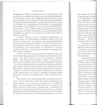7(] O.JARDIM E A !'RAÇA
da Hungria de 1222), e não propriamente de constituições, estas
surgidas das revoluções modernas como obra do lado publicizan-
te do espírito burguês. Na verdade não parece tão óbvio, como
pretendeu Hegel, que a "burguesia" tenha tido apenas tendências
privatizantes; aliás Habermas, conforme já mencionamos, situou
em conexão com o papel histórico do burguês a estruturação de
um específico espaço público, ou de uma peculiar "publicidade".
O que ocorre é que o espírito moderno, burguês-leigo-racional,
reformulou a seu modo um problema que em cada grande contex-
to histórico se reelabora: o das relações entre dimensão pública e
dimensão privada.
O Estado Moderno, com seu sentido de concentração e ao
mesmo tempo sua formalização normativa, passou a ser um
Estado "constitucional" na proporção em que esta formalização
se tornou essencial para sua existência. E isto foi obra do libera-
lismo, que pretendeu redimensionar a posição do indivíduo dian-
te do Estado, convertendo àquele em "cidadão" e a este em
sistema de funções, tornadas transparentes justamente pela
formalização normativa.
Pactos e contratos, que costumam ser ligados à idéia das
vontades privadas, podem dar-se também, historicamente, entre
povos, como entre impérios, como entre monarcas. A Idade
Média - não deixando sem registro o abuso que consiste em
usar-se esta expressão como designadora de algo muito uniforme
-terá sido em grande medida um período de lealdades pessoais,
onde pactos e alianças se mantinham sem o Estado por perto.
Entretanto o mundo moderno, com o capitalismo e como laicismo
"burguês", manteve em larga escala a utilização dos contratos,
só que reformulanclo seu alcance e metendo-os dentro de uma
sistemática jurídica inteiramente nova, como não podia deixar
ele ser.
Não se pode forçar as generalizações, nem pensar em dife-
renças muito extremadas entre duas épocas sucessivas, pois
quase sempre o que ocorre são transições, são variações de
ênfase, são combinações diferentes. Entretanto é certo que em
dados períodos as alterações se aprofundam, e elementos que
existiam em determinado contexto se apresentam, no contexto
seguinte, bastante transformados. Deste modo será válido falar
ela influência elo processo de secularização geral que, ao esten-
as estruturas do pensa!"
as do existir privado. :::
ela o capitalismo; im~­
noção de ordem púbu
entronizaram a p raça
históricas. O iluminis
à divisa sapere aude.
conhecimento eleve ser
que tinha sido em par...ê
utópica, no sentido da
com o ideal pedago~.s­
progrcsso - destino ·
homens à plena posse
Detenhamo-nos •
discutível, do tr ânsl::-
oriunda do humanism
os termos empregados
nosso século apesar .:o
ela vieram mantendo-s...:
tros nem tanto.
Certos estudiosos
de que na Idade 1.Iéd:;..:r
relações e das estruru::
nos séculos feudais a ,·-
a Igreja. Entret anto -
contexto são mais isso
algun'l outro, o que oc;::_
finais da história ro
naqueles séculos o ...
marca da terra sobre -
trânsit o ao "moderno" -
um novo sentido de L •
 