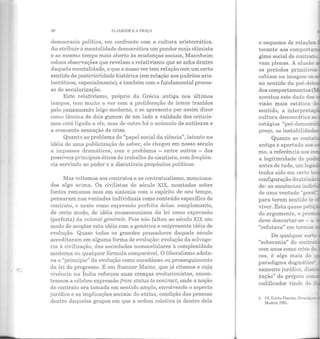 80 O JARDIM E A 11/lAÇA
democracia política, em confronto com a cultura aristocrática.
Ao atribuir à mentalidade democrática um pendor mais otimista
e ao mesmo tempo mais aberto às mudanças sociais, Mannheim
coloca observações que revelam o relativismo que se acha dentro
daquela mentalidade, e que a nosso ver tem relação com um certo
sentido de posteríorídade histórica (em relação aos padrões aris-
tocráticos, especialmente), e também com o fundamental proces-
so de secularização.
Este relativismo, próprio da Grécia antiga nos últimos
tempos, tem muito a ver com a proliferação de ismos trazidos
pelo pensamento leigo moderno, e se apresenta por assim dizer
como lâmina de dois gumes: de um lado a validade dos criticis-
mos está ligada a ele, mas de outro há o acúmulo de sutilezas e
a crescente sensação de crise.
Quanto ao problema do "papel social da ciência", latente na
idéia de uma publicização do saber, ele chegou em nosso século
a impasses dramáticos, com o problema - entre outros - dos
possíveis princípios éticos do trabalho do cientista, com freqüên-
cia servindo ao poder e a discutíveis propósitos políticos.
Mas voltemos aos contratos e ao contratualismo, menciona-
dos algo acima. Os civilistas do século XIX, montados sobre
fontes romanas mas em sintonia com o espírito de seu tempo,
pensaram nas vontades individuais como conteúdo específico do
contrato, e neste como expressão perfeita delas: complemento,
de certo modo, de idéia rousseauniana da lei como expressão
(perfeita) da volonté générale. Pois n ão faltou ao século XIX um
modo de acoplar esta idéia com a genérica e onipresente idéia de
evolução. Quase todos os grandes pensadores daquele século
acreditaram em alguma forma de evolução: evolução da selvage-
ria à civilização, das sociedades monocelulares à complexidade
moderna ou qualquer fórmula comparável. O liberalismo adota-
va o "princípio" da evolução como sucedâneo ou prosseguiment o
da lei do progresso. E em Sumner Maine, que já citamos e cuja
vivência na Índia reforçou suas crenças evolucionistas, encon-
tramos a célebre expressão from status to contract, onde a noção
de contrato era tomada em sentido amplo, envolvendo o aspecto
jurídico e as implicações sociais: do status, condição das pessoas
dentro daqueles grupos em que a ordem coletiva (e dentro dela
tocante aos compor.: -
gime social do contra:._
vam plenas. A alusão
os períodos primit!...-;:;.~
cabiam na imagem os -
no sentido da pré-de-
dos comportamentos - r
acentua este dado dos _
visão mais estática d
sentido, a interpreta·-
cultura democrática Sê
Quanto ao conta
antiga e aportada aos
mo, a referência aos ~
a legit imidade do
antes de tudo, um lega
de uma vontade "gerai
para terem sentido e
viver. Esta quase peti -
do argumento, e pe
deve descartar-se - a
"refutava" em termos
cem anos como cnse ......
cos, é algo mais do
paradigma dogmático111
sarnento jurídico, dian·
zação" do próprio co-
codificador vindo do ~
 