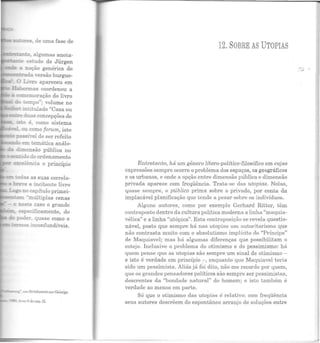 ~=..,..,.-~....;o, algumas anota-
:i.A.!lle estudo de Jürgen
a noção genérica de
:=:::leo:rada versão burgue-
0 Li':To apareceu em
fhle__~as coordenou a
a a.n:emoração do livro
dt. :empo"; volume no
·:e-t int!~ulado "Casa ou
c:::re duas concepções de
~to é, como sistema
ou como forum, isto
t:assÍel de ser refeito
~~~......__...~- em temática análo-
d!mensão pública no
sentido do ordenamento
excelência o princípio
eo UIG.as as suas correla-
b-e9
-e e incitante livro
L<:--o no capítulo primei-
-tam "múltiplas cenas
- e ::este caso o grande
especificamente, do
poder, quase como o
~~ em StrichworteZtl r Geistige
item 6 do cnp. li.
12. SOBRE AS UTOPIAS
Entretanto, há um gênero lítero-político-filosófico em cujas
expressões sem pre ocorre o problema dos espaços, os geográficos
e os urbanos, e onde a opção entre dimensão pública e dimensão
privada aparece com freqüência. Trata-se das utopias. Nelas,
quase sempre, o público prima sobre o privado, por conta da
implacável planificação que Lende a pesar sobre os indivíduos.
Alguns autores, como por exemplo Gerhard Ritter, têm
contraposto dentro da cultura política moderna a linha "maquia-
vélica" e a linha "utópica". Esta contraposiçã o se revela questio-
n ável, posto que sempre há nas utopias um autoritarismo que
não contrasta muito com o absolutismo implícito do "Príncipe"
de Maquiavel; mas há algumas diferenças que possibilitam o
cotejo. Inclusive o problema do otimismo e do pessimismo: há
quem pense que as utopias são sempre um sinal de otimismo -
e isto é verdade em princípio :-, enquanto que Maquiavel teria
sido um pessimista. Aliás já foi dito, não me recordo por quem,
que os grandes pensadores políticos são sempre ser pessimis tas,
descrentes da "bondade natural" do homem; e isto também é
verdade ao menos em parte.
Só que o otimismo das utopias é r elativo: com freqüência
seus autores descrêem do espontâneo arranjo de soluções entr e
....,.
 
