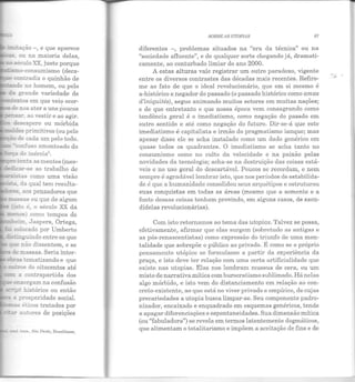 =::.:tação -, e que aparece
-;;;, ou na maioria delas,
s.éculo XX, justo porque
~o-consumismo (deca-
- connadiz o quinhão de
- ~ do no h omem, ou pelo
d..a grande variedade de
:.exr..os em que vei<;> ocor-
"' ãe n os ater a uns poucos
~. ao vestir e ao agir.
~esespero ou mórbida
~.:r.s primitivos (ou pelo
- de cada um pelo todo.
...amfuso amontoado do
TÇa de inércia5.
u nta as mentes (mes-
'=-dicar-se ao trabalho de
::::-:ris~as como uma visão
--::~ da qual tem resulta-
- es aos pensadores que
- assas ou que de algum
....s:o é, o século XX da
~os como tempos de
-l-.eim. Jaspers, Ortega,
- - -relocado por Umberto
.......,~-guindo entre os que
;.;e não dissentem, e se
~e !n.assas. Seria inter-
!"'a.S tematizando e que
..::.-"''S do oitocentos até
=cc:. a contrapartida dos
- e~ergam na confusão
p- histórico ou então
2 prosperidade social.
....-.a:; éticos tratados por
~ autores de posições
ClrSi. brn3., São Pau lo, Drasiliense,
SOBRE iS UTOPIAS 87
diferentes -, problemas situados na "era da técnica" ou na
"sociedade afluente", e de qualquer sorte chegando já, dramati-
camente, ao conturbado limiar do ano 2000.
A estas alturas vale registrar um outro paradoxo, vigent e
entre os diversos contrastes das décadas mais recentes. Refiro-
me ao fato de que o ideal revolucionário, que em si mesmo é
a-histórico e negador do passado (o passado histórico como amas
d'iniquités), segue animando muitos setores em muitas nações;
e de que entretanto o que nossa época vem consagrando como
tendência geral é o imediatismo, como negação do passdo em
outro sentido e até como negação do futuro. Dir-se-á que este
imediatismo é capitalista e irmão do pragmatismo ianque; mas
apesar disso ele se acha instalado como um dado genérico em
quase todos os quadrantes. O imediatismo se acha tanto no
consumismo como no culto da velocidade e na paixão pelas
novidades da tecnologia; acha-se na destruição das coisas está-
veis e no uso geral do descartável. Poucos se recordam, e nem
sempre é agradável lembrar isto, que nos períodos de estabilida-
de é que a humanidade consolidou seus arquétipos e estruturou
suas conquistas em todas as áreas (mesmo que a semente e a
fonte dessas coisas tenham provindo, em alguns casos, de sacu-
didelas revolucionárias).
Com isto retornamos ao tema das utopias. Talvez se possa,
efetivamente, afirmar que elas surgem (sobretudo as antigas e
as pós-renascentistas) como expressão do triunfo de uma m en-
talidade que sobrepõe o público ao privado. É como se o próprio
pensamento utópico se formulasse a partir da experiência da
praça, e isto deve ter relação com uma certa artificialidade que
existe nas utopias. Elas nos lembram museus de cera, ou um
misto de narrativa mítica com burocratismo sublimado. Há nelas
algo mórbido, e isto vem do distanciamento em relação ao con-
creto-existente, ao que está no viver privado e empírico, de cuj as
precariedades a utopia busca limpar-se. Seu componente padro·
nizador, encaixado e enquadrado em esquemas genéricos, tende
a apagar diferenciações e espontaneidades. Sua dimensão mítica
(ou "fabuladora") se revela em termos laten temente dogmáticos,
que alimentam o totalitarismo e impõem a aceitação de fins e de
 