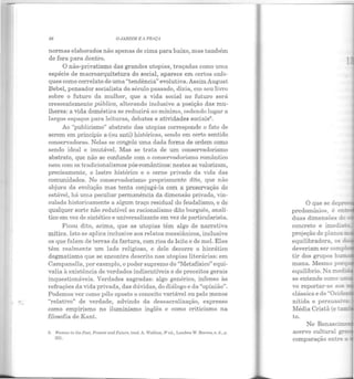 88 OJARDIM E A PRAÇA
normas elaborados não apenas de cima para baixo, mas também
de fora para dentro.
O não-privatismo das grandes utopias, traçadas como uma
espécie de macroarquitetura do social, aparece em certos enfo-
ques como correlato de uma "tendência" evolutiva. Assim August
Bebel, pensador socialista do século passado, dizia, em seu livro
sobre o futuro da mulher, que a vida social no futuro será
crescentemente pública, alterando inclusive a posição das mu-
lheres: a viela doméstica se reduzirá ao mínimo, cedendo lugar a
largos espaços para leituras, debates e atividades sociais6
•
Ao "publicismo" abstrato elas utopias corresponde o fato ele
serem em princípio a-(ou anti) históricas, sendo em certo sentido
conservadoras. Nelas se congela uma dada forma de ordem como
sendo ideal e imutável. Mas se trata de um conservadorismo
abstrato, que não se confunde com o conservadorismo romântico
nem com os tradicionalismos pós-românticos: nestes se valorizam,
precisamente, o lastro histórico e o cerne privado da vida elas
comunidades. No conservadorismo propriamente dito, que não
abjura da evolução mas tenta conjugá-la com a preservação do
estável, há uma peculiar permanência da dimensão privada, vin-
culada historicamente a algum traço residual do feudalismo, e de
qualquer sorte não redutível ao racionalismo dito burguês, analí-
tico em vez de sintético e universalizante em vez de particularista.
Ficou dito, acima, que as utopias têm algo de narrativa
mítica. Isto se aplica inclusive aos relatos messiânicos, inclusive
os que falam de terras da fartura, com rios de leite e de mel. Elas
têm realmente um lado religioso, e dele decorre o hierático
dogmatismo que se encontra descrito nas utopias literárias: em
Campanella, por exemplo, o poder supremo do "Metafísico" equi-
valia à existência de verdades indiscutíveis e de preceitos gerais
inquestionáveis. Verdades sagradas: algo genérico, infenso às
r efrações da vida privada, das dúvidas, do diálogo e da "opinião".
Podemos ver como pólo oposto o conceito variável ou pelo menos
"relativo" de verdade, advindo da dessacralização, expresso
como empirismo no iluminismo inglês e como criticismo na
filosofia de Kant.
G. Vomall i11 lhe Past_ Preselll Glui Future, trnd. A. Walther, 3• ed., Londres W. Rccves, s. ri., p.
221.
predomínios, é en
duas dimensões de ~
concreto e imerua o
projeção de planos
equilibradora, os d.
deveriam ser comp:
tir dos grupos h
mana. Mesmo porq
equilíbrio. Na medi
se entende como
vo reportar-se aos
clássica e do "Ociden.
nítida e persuasr·...-
Média Cristã (e ta=
to.
 