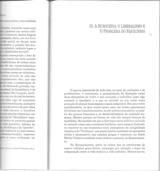 =....s -~opias literárias: em
~ do ·~retafísico" equi-
...se de preceitos gerais
senérico, infenso às
diálogo e da "opinião".
- ~..-!á,·el ou pelo menos
~alização, expresso
- t: como criticismo na
el.Londres W. Rccves, s. d., p.
13. ABURGUESIA, OLIBERALISMO E
0 PROBLEMA DO EQUILÍBRIO
O que se depreende de tudo isso, no meio de oscilações e de
predomínios, é entretanto a permanência da distinção entre
duas dimensões do viver: a que circunda o indivíduo como algo
concreto e imediato, e a que se estende ao seu redor como
projeção de planos mais amplos e mais complexos. Em uma visão
equilibradora, os dois modos (para usar um termo spinoziano)
deveriam ser complementares, sendo ambos necessários ao exis-
tir dos grupos humanos e ao desenvolvimento da condição hu-
mana. Mesmo porque as formas de vida são sempre formas de
equilíbrio. Na medida em que a distinção entre público e privado
se entende como uma constante histórica, será sempre ilustrati-
vo reportar-se aos momentos mais exemplares da antigüidade
clássica e do "Ocidente", nos quais aquela constante se apresenta
nítida e persuasiva: nas cidades gregas e romanas, na Idade
Média Cristã (e também entre árabes e persas), no Renascimen-
to.
No Renascimento, entre as coisas que se retomaram do
acervo cultural greco-latino, ressurgiu por exemplo o tema da
comparação entre a vida social e a vida solit ária. Sêneca havia,
...#'
 