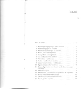 SUMÁRIO
Nota do autor . . . . . . . . . . . . . . . . . 11
1. Abordagem e proposição geral do tema 13
2. Sobre os espaços na história 17
3. Ainda sobre os espaços na história . 21
4. A casa como tema histórico . 27
5. Vida pública e vida privada . 31
6. Dos jardins à ordem pública 35
7. Privatismo e publicismo 47
8. Platão e o intelectual moderno 51
9. Outra vez privatismo e publicismo . 57
10. Algumas digressões históricas 63
11. Outras digressões, com alusão ao direito e ao contra-
.:: tualismo 71
12. Sobre as utopias 83
13. A burguesia, o liberalismo e o problema do equilíbrio ' 89
14. Alusão à experiência brasileira 103
15. O ho.inem: Constantes e dualidades 109
16. Fundo, planta e pedra . 115
 