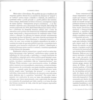 92 O JARDIM E A PRAÇA
Mais sobre o liberalismo. Na medida em que a tendência do
esquema político liberal foi no sentido de eliminar os "corpos" e
as "ordens" postas entre o cidadão e o Estado, ele sublinhou o
confronto entre o perfil privado e o perfil público dos homens.
Com o tempo, deslocadas as linhas clássicas, ressurgiram corpos
de outra espécie - basicamente grupos econômicos - , e se des-
montou o desenho que o liberalismo havia traçado. Em artigo de
revista publicado em 1970, Rolf-Dieter Herrmann tentou articu-
lar o problema do chamado domínio público com o tema da
estrutura sociopolítica das democracias ocidentais contemporâ-
neas, acentuando o desaparecimento do confronto entre o indi-
víduo e o Estado ("a silhueta do homem privado ousadamente
levantada em face do Estado"), que teria ocorrido nos tempos da
Revolução Francesa2
• Para Hermann, a alteração histórica en-
volve, no caso, uma revisão da própria experiência do poder, e
também da noção do que seja público: para ele, o marxismo teria
ensejado uma excessiva ampliação do "público", dissolvendo a
própria diferença entre o social e o estatal, e também repudiando
o ideal liberal de discussão.
Realmente caberia reexaminar o papel social ou antes his-
tórico dos grupos e dos "grêmios", mediadores entre o ponto de
referência da vida privada, o indivíduo, e o amplo horizonte ela
vida pública, composto pela ordem política geral (estatal e mes-
mo internacional). Os grupos, que reuiennent au galop logo que
podem, invadem a sociedade e dão no "organizacionismo", que
William White estudou e que m encionamos acima. A reflexão
sobre o assunto nos encaminharia, entretanto, a rever os chama·
dos processos de socialização, nos quais interfere a presença dos
grupos - e grande parte da sociologia norte-americana neste
século surgiu como "sociologia dos grupos" -, e nos quais o
indivíduo, como ponto de referência, se comunica com esta coisa
meio abstrata que é a genérica "sociedade". Por outro lado o
assunto nos conduziria de novo ao tema elas grandes massas
urbanas, que vimos mencionando, com o agravante dos pavoro-
sos aumentos de população por toda a parte; e ao tema da crise
das formas seculares de vida, crise da qual surgem expressões
as mais variadas.
2. "Vie publique- Vie privéc", con Diogéne, Paris, n. G!.l, jan.-mar., 1.970.
•
, BCJ
Como entendemos 7:-
classe responsável pelo c-
nação que ensejou e ense;
deixar de ser "classe" -
modo no mundo antigo o
podemos estimar na pres
correlata daquela que es-
brios muito peculiares.
nacional e cosmopolitis-
clássica), o equilíbrio e
aparece sob versões dii:.
ainda o equilíbrio entre: .
e a dimensão privada.
Não se pode neglig
mido pelo trabalho intel
pelo sapere aude de on=
dentro do sentido em que
gucsia. A própria noção :le
vel dentro de conot ações:
nos séculos ditos mode:r.:
Sócrates. Sabe-se que o...,
nhava inclusive o trabaLlt
gos é que, em geral, se
repassar informações, · - -
a permanência dos te~~
tocrata grego, mesmo que
obras de Fídias, não se
cinzelar pedras, e Nietzs
ele seu fragmento sobre a
de, da hierática atitude d
sada de algum modo con:
historicamente as atitudêE
teria sido impossível. Com
crescendo por dentro de
co-comparativo, um rela::.
também hieráticos e que :
começo do século XX, nas
3. Cf. L. llcynolds e N. Wilson, &
 