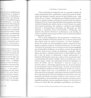 e::.::I: que a tendência do
.;; eliminar os "corpos" e
-_-;.ado, ele sublinhou o
m p-:iblico dos homens.
a;::..::....:;:z.::' :-essurgiram corpos
- e:r~õmicos -, e se des-
- uaçado. Em artigo de
.Her.rriann tentou articu-
:;::::bilco com o tema da
,.• -. e nos quais o
~~a com esta coisa
I~L--~.J::-. Por outro lado o
~ ~andes massas
:::ra'"ante dos pavoro-
e ao tema da crise
A BURGUESIA, O LllJERJLISMO... 93
Como entendemos burguesia não no apertado sentido de
classe responsável pelo capitalismo e pelas estruuras de domi-
nação que ensejou e enseja, mas no de tipo histórico que- sem
deixar de ser "classe" - protagonizou no Ocidente (como de certo
modo no mundo antigo) o processo de secularização da cultura,
podemos estimar na presença histórica da burguesia uma busca,
correlata daquela que estava ínsita no credo liberal, de equilí-
brios muito peculiares. Por exemplo o equilíbrio entre Estado
nacional e cosmopolitismo (estudado por Meinecke em obra
clássica), o equilíbrio entre racionalidade e sentimento, que
aparece sob versões diferentes em Rousseau e em Goethe, ou
ainda o equilíbrio entre praça e jardim: entre a dimensão pública
e a dimensão privada.
Não se pode negligenciar com um piparote o sentido assu-
mido pelo trabalho intelectual dentro dos contextos dominados
pelo sapere aude de origem iluminista e de base burguesa -
dentro do sentido em que entendemos acima o conceito de bur-
guesia. A própria noção de "trabalho intelectual" só seria possí-
vel dentro de conotações laico-racionais do tipo das que surgiram
nos séculos ditos modernos, ou na Grécia a partir da geração de
Sócrates. Sabe-se que o nobre, ao desdenhar o trabalho, desde-
nhava inclusive o trabalho intelectual: na Idade Média os cléri-
gos é que, em geral, se dedicavam a copiar manuscritos e a
repassar informações, tanto que a eles se deve em grande parte
a permanência dos textos antigos3
• Sabe-,se também que o aris-
tocrata grego, mesmo que apreciasse poemas de Arquíloco ou
obras de Fídias, não se "rebaixaria" a escrever versos ou a
cinzelar pedras, e Nielzsche registrou isso em um passo famoso
de seu fragmento sobre o Estado grego. A perda, na modernida-
de, da hierática atitude do nobre diante do mundo, foi compen-
sada de algum modo com a possibilidade de se compreender
historicamente as atitudes, coisa que por parte do nobre hierátíco
teria sido impossível. Com isso aludimos ao relativismo, que veio
crescendo por dentro do pensar moderno, laico-racional e críti-
co-comparativo, um relativismo que se opunha aos dogmatismos
também hieráticos e que se expressaria depois, já sobretudo no
começo do século XX, nas tipologias: psicológicas, sociológicas,
3. Cf. 1•. n cynnld• ,, N . Wilson, Scribes and Scholors, :t' e<.l., Oxforc.l, 1!)8•1, jJUSSi lll.
 
