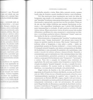 :ório", que Foucault
que era ainda um uso
...5!:10 até o pensar tipo-
cia faculdade de julgar.
'""'à - incluindo nela as
~ b~T·aristas -, vai aqui
:; Sempre ocorreu na
~as, entre a educação
principalmente pela
escola pública. Em um
T"o.ume coletivo sobre
-:: ~udiu de modo muito
;:.a::n a priori a noção de
f: manismo, que segundo
das gerações e dentro
:l.ade. Os séculos onde
~de cidades peque-
e ·e:mpo para a leitura1
.
_...:.c:sismo, permanece
- ~~s expressar; pois
·-e~te e perceber que
:ecunda nos tempos
"' "'.sLabilidades sociais
tendência do espírito
:1 vem existindo) ao
E.âo é o mesmo que
-= ""Tõente esparsa e em
IE":TT relação aos textos
..ro. Yaleria também
falar em equihbrio,
2'l1:Wiar em Aclam Smith
... e os da coletividade
=edida em que a divisão
- s,RiodeJaneiro, ~ahar, 19G5.
A BURGUESIA, O LIBERALISMO... 95
do trabalho atende a todos. Esta idéia contudo revela, mesmo
tendo algo de ilusório, aquela tendência básica a que aludimos.
Um dos equívocos mais insistentes em torno da idéia de
burguesia vem sendo o de considerá-la como uma classe social
que "sucedeu" à nobreza como grupo dominante, e que vem assim
dominando o operariado, que por sua vez lhe sucederá. Trata-se
de um eco elas visões triáclicas que sempre fascinaram os ho-
mens, e dos específicos triadismos que o século XIX formulou
para esquematizar a evolução. E este equívoco se articula com
vários outros. Marx entretanto tratou de pelo menos três modos
diferentes o problema de como enumerar e caracterizar as clas-
ses, e a sociologia posterior situ ou o fenômeno "classe" como um
dos modos de dar-se a estratificação social.
Historicamente, a burguesia não "sucedeu" à nobreza (aris-
tocracia) como "classe dominante": até porque esta nunca foi
classe no sentido restrito do t ermo. Não houve "dominação" da
nobreza sobre a burguesia, e sim sobre a plebe - tanto na
antigüidade quanto na Europa ocidental - , o que é outra coisa.
O chamado mundo burguês, cujo início correspondeu ao declínio
elo feudalismo e cuja ascensão foi paralela à do capitalismo, vem
sendo o mundo ela cultura urbana e clessacralizacla. Somente o
economicismo que se instaurou na vida contemporânea (na vida
e na m entalidade), permitiria pensar-se no capitalismo como
centro e causa geral ele fenômenos como "burguesia", "laicização"
e outros. Vem daí a acepção ele burguês como sinônimo ele
capitalista. De sorte que noções como burguesia e capital foram
criação elo próprio "mundo burguês", ou seja, o mundo elo racio-
nalismo moderno. Do mesmo modo as versões modernas ela
dialética, e os conceitos ele revolução e de proletariado.
Hegel tratou da famüia e ela viela privada nos §§ 158 e
seguintes da Filosofia do Direito (de Berlin, ou seja: as Grundli-
nien de 1821). O fato de t er o filósofo mencionado a família como
"substancialidade imediata do espírito" n ão o impediu de, no
concernente ao Estado (§§ 258 e segs.), repelir todo privatismo,
inclusive criticando na teoria política de Rousseau a presença do
componente contratual, a seu ver privatizante. De qualquer
sorte H egel herdou ele Rousseau a questão ela dualidade existen-
te entre o indivíduo (o "burguês") e o cidadão, correspondente ao
dilema entre pertencer à dimensão privada e à pública. O pen-
 