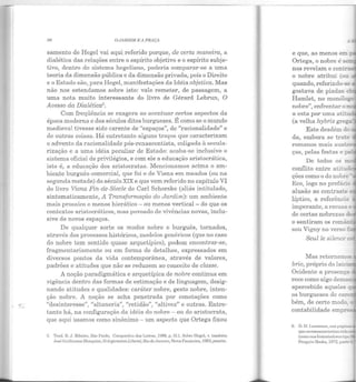 "'-
!)(i OJARDIM EA PRAÇA
sarnento de Hegel vai aqui referido porque, de certa maneira, a
dialética das relações entre o espírito objetivo e o espírito subje-
tivo, dentro do sistema hegeliano, poderia comparar-se a uma
teoria da dimensão pública e da dimensão privada, pois o Direito
e o Estado são, para Hegel, manifestações da Idéia objetiva. Mas
não nos estendamos sobre isto: vale remeter, de passagem, a
uma nota muito interessante do livro de Gérard Lebrun, O
Avesso da Dialética5•
Com freqüência se exagera ao acentuar certos aspectos da
época moderna e dos séculos ditos burgueses. É como se o mundo
medieval tivesse sido carente de "espaços", de "racionalidade" e
de outras coisas. Há entretanto alguns traços que caracterizam
o advento da racionalidade pós-renascentista, coligada à secula-
rização e a uma idéia peculiar de Estado: acaba-se inclusive o
sistema oficial de privilégios, e com ele a educação aristocrática,
islo é, a educação dos aristocratas. Mencionamos acima o am-
biente burguês-comercial, que foi o de Viena em meados (ou na
segunda metade) do século XIX e que vem referido no capítulo VI
do livro Viena Fin-de-Siecle de Carl Schorske (aliás intitulado,
sintomaticamente, A Transformação do Jardim): um ambiente
mais prosaico e menos hierático- ou menos vertical- do que os
contextos aristocráticos, mas povoado de vivências novas, inclu-
sive de novos espaços.
De qualquer sorte os modos nobre e burguês, tornados,
através dos processos históricos, modelos genéricos (que no caso
do nobre tem sentido quase arquetípico), podem encontrar-se,
fragmentariamente ou em forma de detalhes, expressados em
diversos pontos da vida contemporânea, através de valores,
padr ões e atitudes que não se reduzem ao conceito de classe.
A noção paradigmática e arquetípica de nobre continua em
vigência dentro das formas de estimação e de linguagem, desig-
nando atitudes e qualidades: caráter nobre, gesto nobre, inten-
ção nobre. A noção se acha penetrada por conotações como
"desinteresse", "altaneria", "retidão", "altivez" e outras. Entre-
tanto há, na configuração da idéia do nobre - ou do aristocrata,
que aqui usamos como sinônimo - um aspecto que Ortega fixou
5. 'l'rad. 11. J . Ribeiro, São Paulo, Companhi" da~ Lctrns, ID88, p. 311. Sobre Hegel, v. também
,José Guilherme Mcrquior, O ArgumentoLiberal, Hiodc J nnciro, Nova Fronteira, Hl83,passím.
e que, ao menos em_
Ortega, o n obre é se
nos revelam o contra_,
o nobre atribui (ou
quando, referindo-se
gostava de piadas c.:.
Hamlet, no monólo-g-
nobre", enfrentar am
a esta por uma atiru
(a velha hybris greg::.
Este desdém d:; ~
da, embora se tra:e
romanos mais aust.e.::
ças, pelas festas e pê
ções como o do nobre
Eco, logo no prefác~o
alusão ao contraste ~
líptico, a referênc!a
imperante, a recusa e
de certas nobrezas .i
o sentiram os româ!:-
sou Vigny no verso:
Seul le silence "'
Mas r etornem«E
brio, próprio do laic•,
Ocidente a presença
rece como algo dema.s_
apercebido aqueles q
os burgueses de care,..
bém, de certo modo
contabilidade empr~
6.
que os rotnanos teriam s·
 