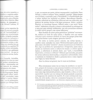 _~.. de certa maneira, a
:u.vo e o espírito subje-
:::a comparar-se a uma
- privada, pois o Direito
da Idéia objetiva. Mas
;:er , de passagem, a
de Gérard Lebrun, O
certos aspectos da
de "racionalidade" e
~s que caracterizam
~~.coligada à secula-
acaba-se inclusive o
_..__O!lamos ac1ma o am-
.:::na em meados (ou na
referido no capítulo VI
~ke aliás intitulado,
-~tsrdim): um ambiente
- vertical - do que os
oe burguês, tornados,
~ =enéricos (que no caso
podem encontrar-se,
tai:..es, expressados em
::.:.ravés de valores,
conceito de classe.
de nobre continua em
e de linguagem, desig-
t:?e .;esto nobre, inten-
por conotações como
vez' e outras. Entre-
:::re - ou do aristocrata,
-" que Ortega fixou
• p. i i. Sobro llc{;'cl, v. t.nmhém
~ .1 Fronteira, 1983, JXIBSÍm.
•
ll BURGUESIA, O LTDERALTSMO... 97
e que, ao menos em parte, talvez corresponda à realidade. Para
Ortega, o nobre é sempre "duro, sombrio, caçador". Estes traços
nos revelam o contraste com a "frivolidade" e a flexibilidade que
o nobre atribui (ou atribuía) ao plebeu. Recordemos Hamlet,
quando, referindo-se a Polonius, dizia ser este um velho tolo, que
gostava de piadas chulas e de gigas grotescas. Aliás o próprio
Hamlet, no monólogo famoso, refletia sobre o que seria "mais
nobre", enfrentar o mundo e vencer a adversidade ou sobrepor-se
a esta por uma atitude indiferente, que não permitisse mistura
(a velha hybris grega!) com coisas inferiores.
Este desdém do nobre pelas garrulices "plebéias" nos recor-
da, embora se trate de outro plano, o desdém com que certos
romanos mais austeros aludiam ao amor dos gregos pelas dan-
ças, pelas festas e pela alegria: greculus histrio6
•
De todos os modos parece comum, em certas épocas, o
conflito entre atitudes (ou entre Weltanschaungen) gerar posi-
ções como o do nobre "sombrio". Assim encontramos em Umberto
Eco, logo no prefácio de Apocalípticos e Integrados, junto com a
alusão ao contraste entre a cultura de massa e o crítico apoca-
líptico, a referência à atitude deste, que "opõe, à banaHdade
imperante, a recusa e o silêncio". Silêncio que terá sido, por parte
de certas nobrezas destronadas, a resposta à adversidade, como
o sentiram os românticos desde a primeira hora e como expres-
sou Vigny no verso famoso:
Seulle silence est grand, tout le reste est faiblesse.
Mas retornemos outra vez ao tema da tendência ao equilí-
brio, próprio do laicismo a cujo processo histórico corresponde no
Ocidente a presença do burguês. Este equilíbrio por vezes apa-
rece como algo demasiado prosaico, algo insípido, e disso se terão
apercebido aqueles que no começo do século passado acusaram
os burgueses de carentes de espírito. E a isso corresponde tam-
bém, de certo modo, o fato de a economia burguesa ter criado a
contabilidade empresarial e as técnicas orçamentárias: o modo
6. D.ll. Lawrence, uus pti.ginus sobre sua vingCln oos sítios arqueológicos de Ccrvctcrl, observou
quo os romanos tcrio m sido urna espécie de "prussiAnos"da nntigüidade, aos quais desagradava
(como aos historiadores tipo Mommscn) a vida "vício.n" dos etruscos:D. II. Laummcc a11dituly,
Pcnguin Books, 1972, parte 3, "J,;trnsctln Placcs"
 