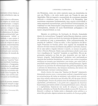 •<a~ ~ evitar riscos, e
e= s-o.~bstância com os
~~~~~ente e
~ - de o que ocorre é
.;ar nas sociedades o
- do :rágico (e que o
;a~ão que acarreta-
~._:c......-5'!Ilo do mundo de
:em a burguesia,
:;::-es de café-con-
~ Jo Luxembugo
da sociedade con-
aico-burguês de
Ll:ü" "cracruznna~ 1074,
11 BURGUESIA. O Lll3ERALTSMO... 99
em Rousseau, como em outro contexto mais em Aristóteles do
que em Platão, e de certo modo mais em Tomás do que em
Agostinho. Não se negará a necessidade de ocorrerem posições
radicais e criadoras como as de Platão e de Rousseau, que
montaram esquemas fundamentais; mas aquela criatividade e
estes esquemas necessitaram, para frutificar historicamente, de
combinar-se com formulações complementares ou paralelas, ou
subseqüentes, dotadas de mais flexibilidade pedagógica e de
maior adaptabilidade ao real.
Quanto ao problema da limitação do Estado, formulado
dentro do racionalismo "burguês" pelos liberais clássicos, ocorre
observar que o pleito em favor da restrição do Estado não deixou
de coadunar-se com a permanência, aliás redimensionada, do
sentido do "público". Como se sabe, a obra legislativa da Revo-
lução Francesa se fundou sobre uma espécie de retomada da
clássica divisão romana do Direito em público e privado, basean-
do-se este sobre o legado romano e aquele, ao menos em parte,
sobre o Direito Natural. Neste caso poderíamos aludir mais uma
vez à tendência do "espírito" burguês ao equilíbrio. Ela se ex-
pressaria inclusive no fato de que, enquanto por um lado o
sempre alegado "individualismo" moderno veio realizando-se
através dos modelos domésticos, inclusive com certos requisitos
estéticos no tocante aos interiores e aos trajes, por outro lado o
sentidodo espaço público se desenvolveu exemplarmente, ligado
inclusive ao processo de reformulação das práticas políticas, com
o advento da democracia, das técnicas eleitorais, dos ismos e da
administração racional contemporânea.
Ainda dentro do tema dos "limites do Estado" (expressão
demasiado amenrt para o anarquismo radical e inaceitável para
os autoritaristas de todos os matizes), vale referir uma questão
que viria eclodir sobretudo nas décadas 30 e 40 de nosso século:
a planificação. Dentro da própria área de influência da economia
capitalista, privatizantc, e em parte sob O< impacto da doutrina
keynesiana que tentou abolir a incompatibilidade entre o Estado
e o capitalismo, buscou-se um modo de adaptar a idéia dos
planos, adotados na União Soviética desde os anos 20. Buscou-se
discutir e refazer as lindes entre o chamado setor público e o
setor dito privado: alguns autores em matéria de finanças públi-
•.1"
 