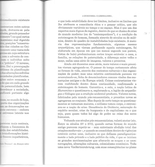 nalmente existente
~l"Íam entre outras
-. destacou-se pela
~.grande pensador
_e!::to") ao qual certos
:r:rismo mal digerido
posições "conserva-
- das cidades no Oci-
-e!:!.te uma vasta rede
=:JSem cuja estrutura
_:,:r. o a dvento de con-
::-=:m o indivíduo solto
..?-..ililico". O inverso,
Daí a preocupação
~ da planificação
1las a:terações sofridas
..edades planificadas.
- entre economia e
e que em cada grande
-r personalidade, bem
~enar a sociedade,
,.--::ea.....-á portanto algo
"3" no mundo de hoje,
:-..e das organizações
a:::. as demarcações na·
-;.e extremo - embora
õ-=:'l;"esse latente nos
-~m m ais centrais,
:::Z.Ze!!! a fisionomia do
- das estabilidades.
-.::..-.s:ormações histó-
s.sem inquebráveis,
Huu:.ana'', em Ensuyos sobre
A BURGUESIA. OLTBERilJSMO. .. 101
e que toda estabilidade deve ter limites, inclusive os limites que
lhe atribuem a consciência ética e o pensar crítico, que são
obviamente variáveis no tempo e no espaço. Mas é que um dos
aspectos mais dignos de registro, dentro do que se chama de crise
do mundo moderno (ou do "contemporâneo"), é a condição da
autoimagem do homem, formada através de séculos ou de milê-
nios, dentro do quadro de instabilidades hoje existente. A maio-
ria das representações fundamentais, algumas mesmo
arquetípicas, que vieram perfazendo aquela autoimagem, foi
elaborada em épocas em que (ao menos segundo nos parece,
vistas de hoje) predominaram certos traços estáveis: a casa, a
família, as relações de paternidade, a diferença entre velho e
moço, enfim uma série de imagens, valores e preceitos.
Ainda até duzentos anos atrás, mais valores e mais precei-
tos vieram agregando-se. O passar do tempo certamente afeta
as formas de vida, através dos contextos culturais e das organi-
zações de poder; mas uma relat iva continuidade pareceu vir
acumulando-se, feita ele denominadores comuns vindos das mo-
narquias antigas e da Europa cristã. Coisas contrastantes vie·
ram coabitando dentro dessa continuidade, confirmando a
autoimagem do homem. Garantia-a, a esta, a noção latina ele
Humanitas e questionava-a, explorando-a, a legião de arqueólo·
gos e filólogos que a erudição ocidental produ ziu . Valores novos,
fabricados pelo mundo pós-renascentista, e preceitos novos se
agregaram ao conjunto. Mas depois de certo tempo os questiona-
mentos se tornaram maiores, o niilismo tomou corpo, e entroni·
zou-se a noção de crise. Decadência elo Ocidente, saturação elo
espírito secular, crise da burguesia e elo capitalismo ou o que
seja, para quase todos há algo de podre no reino dos seres
humanos.
Voltando aos séculos pós-renascentistas, valerá anotar isto.
Entre os séculos XV e XVII, quando certas formas do mundo
antigo parecem repetir-se - sem entretanto abolição total das
criações m edievais-, e quando se consolidam dentro de vigências
estáveis certos usos, inclusive os que definem paradigmatica-
mente o lado privado e o lado público da vida, é que se iniciam
as grandes movimentações que alterarão os mapas e os usos:
n avegações, alterações culturais, colonialismo econômico. Toda
uma nova Voelkerwanderung, com suas conseqüências no plano
,. .
 