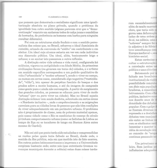 ]{)(j O JAIWJM I!: A l'HAÇr1
que pensam que democracia e socialismo significam uma iguali-
tarização absoluta no plano privado, quando o problema da
igualdade tem outro sentido (alguns parecem crer que a "demo-
cratização" consiste em andarem todos de calçajeans e sandálias
de borracha, de preferência os homens com barba para ninguém
resultar diferente).
Foi com as estruturas ainda feudais e com o sentido perso-
nalista das coisas que, no Brasil, esbarrou o ideal iluminista do
cidadão, oriundo da conversão do "súdito" em contribuinte e em
eleitor. Um ideal cujo alcance estaria em ver em cada indivíduo
sua dimensão pública. Um ideal, aliás, basicamente leigo e
urbano; e ao anotar isto passamos a outra reflexão.
A distinção entre vida urbana e vida rural, configurada há
milênios, vigorou na antigüidade e na Idade Média. As primeiras
civilizações foram (ou giraram em torno de) cidades, e o urbano
em sentido específico correspondeu a um padrão qualitativo de
vida ("urbanidade" e "modos urbanos"), sendo o viver no campo,
ao n1enos em certos casos, considerado algo negativo ("rusticida-
de", "vilão"), isto apesar do perpétuo fascínio do bosque e dos
prados sobre a mente humana, e até da imagem do camponês
como gente pura e ainda não corrompida. A partir do surgimento
elas grandes cidades, as pessoas se educam para viver de modo
"urbano" (por ou para viver na cidade). Mas no Brasil aquela
distinção milenar vem sendo desfeita, sobretudo em certas áreas
-o Nordeste inclusive-, onde o empobrecimento e as migrações
carreiam para as cidades levas de pessoas que não têm condições
ele viver adequadamente em um perímetro urbano. O problema
não é propriamente ele classe, nem ele pobreza material apenas,
pois numa cidade como o Rio os sambistas do começo do século
já tinham comportamento urbano (como os fadistas de Lisboa ao
tempo de Eça ou os tocadores ele tango em Buenos Aires antes
mesmo de Gardel).
Não sei até que ponto terão sido estudadas e compreendidas
as razões pelas quais teria faltado ao Brasil, desde cedo, o
sentido daRes pública, seja em que medida isto de fato ocorreu.
Em outros países latinoamericanos a imprensa e a Universidade
surgiram bastante cedo; entre nós (que entretanto tivemos ve-
reanças municipais durante a colônia) estas duas coisas tarda-
ram escandalosame •
além do muito m arc-
clero, que teria sido
gerou uma deforma -
ladas de uma orden:
de si, na colônia, um.a
"nobreza" sempre :o:
(o adjetivo é de Síb""!~
teve semelhanças co
Europa medieval - .
histórico-social.
Estas carências
cultar a estruturat;M
a correlação entre •
política e uma elite '
Retomando po:!'
faltado aos brasile·
institucional) da v·!o. -
possibilidade conc!"e-
• .... • 1 -
um pa1s cuJa popwa
br adoras, a consciêr:
!ativamente. Com o E.:.:!
política, inclusive ec
nos dezoito anos de
densidade dos cleba::.e,
popular. Com o golpe
se fizeram diversas ~
repressão e a clesin:"'c~
debates vem enseja!:
são entre as linhas _
com os sindicatos o~
lamentar e m anter ::.
idéia ele revolução ora,
ao conceito de "ocu._
continua pensando n
Um privatismo _
leiro. Sem jardins ::::--:!!
influências aclequaG.::.
 