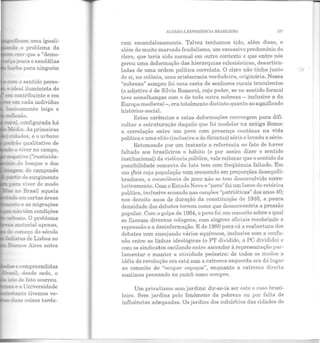 -=:i!cam uma iguali-
!> o problema da
:i' e as migrações
-~ não têm condições
ano. O problema
" ll!aterial apenas,
começo do século
~:as de Lisboa ao
"' e compreendidas
desde cedo, o
_s:<f de fato ocorreu.
e a Universidade
_ ;.anto tivemos ve-
duas coisas tarda-
&
AJ.US1lO1i EXPli!UÊNCJA JJRASJLR!RA 107
ram escandalosamente. Talvez tenhamos tido, além disso, e
além do muito marcado feudalismo, um excessivo predomínio do
clero, que teria sido normal em outro contexto e que entre nós
gerou uma deformação das hierarquias eclesiásticas, desarticu-
ladas de uma ordem política correlata. O clero não tinha junto
de si, na colônia, uma aristocracia verdadeira, originária. Nossa
"nobreza" sempre foi uma casta de senhores rurais truculentos
(o adjetivo é de Sílvio Romero), cujo poder, se no sentido formal
teve semelhanças com o de toda outra nobreza - inclusive a da
Europa medieval-, era totalmente distinto quanto ao significado
histórico-social.
Estas carências e estas deformações convergem para difi-
cultar a estruturação daquilo que foi modelar na antiga Roma:
a correlação entre um povo com presença contínua na vida
política e uma elite (inclusive a do Senatus) séria e levada a sério.
Retomando por um instante a referência ao fato de haver
faltado aos brasileiros o hábito (e por assim dizer o sentido
institucional) da violência pública, vale reiterar que o sentido da
possibilidade concreta da luta tem com freqüência faltado. Em
um p·aís cuja população vem crescendo em proporções desequili·
bradaras, a consciência de povo não se tem desenvolvido corre-
lativamente. Com o Estado Novo o "povo" foi um lance de retórica
política, inclusive ecoando nas canções "patrióticas" dos anos 40;
nos dezoito anos de duração da constituição de 1946, a pouca
densidade dos debates tornou como que desnecessária a pressão
popular. Com o golpe de 1964, o povo foi um conceito sobre o qual
se fizeram diversas colagens, com slogans oficiais recobrindo a
repressão e a desinformação. E de 1980 para cá a reabertura dos
debates vem en sejando vários equívocos, inclusive com a confu-
são entre as linhas ideológicas (o Pl' dividido, o PC dividido) e
com os sindicatos oscilando entre ascender à representação par-
lamentar e manter a atividade pedestre: de todos os modos a
idéia de revolução ora está com a extrema esquerda ora dá lugar
ao conceito de "ocupar espaços", enquanto a extrema direita
continua pensando no putch como sempre.
Um privatismo sem jardins: dir·se-ia ser este o caso brasi-
leiro. Sem jardins pelo fenômeno da pobreza ou por falta de
influências adequadas. Os jardins dos subúrbios das cidades do
 