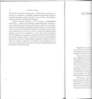 108 OJ;RDIM 1.; 11 1'/liÇA
Centro-Sul se devem claramente a influências européias, en-
quanto no Nordeste as cidades menores apresentam rudes e
singelas moradias quase sem flores, como certas casas de pro-
víncia da parte mais pobre de Portugal. -
Somos diversos "países" - vá o recurso à ambigüidade
semântica -, somos um território exageradamente extenso, e
como referência espacial isto ajuda pouco a aglutinar comunida-
des com senso político homogêneo. Não podemos, e é erro em que
certos autores vêm incidindo, entender as estruturas sócio-polí-
ticas nacionais sem levar em conta os dados do passado; nem
podemos prender-nos totalmente a eles. Por isto é realmente
difícil o trabalho de repensar o problema político (sócio-político)
do país. E é urgente fazê-lo, obviamente, para que se formulem
esquemas onde uma ordem pública complexa e flexível caiba a
todos os "países" existentes no Brasil, sem destroncar-se do
passado e configurando um projeto nacional adequado em termos
de valores e de instituições.
15. oHo_
Regressando a;ora
mos de novo no tema d~
evolução das relações
verdadeiro objeto da
mana, se compõe de aJ.,
e é com est a ressalva
paradoxo veiculado por
naturaleza sino que -:a::i
é: obviamente "antropcl
escrever isto recordo a
Revoluciones: quando •
elaborada, ela passa a _
teve de ser transforma
veio retomando de de
 