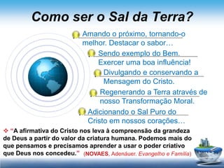 Como ser o Sal da Terra?
                          Amando o próximo, tornando-o
                          melhor. Destacar o sabor…
                              Sendo exemplo do Bem.
                              Exercer uma boa influência!
                                Divulgando e conservando a
                                Mensagem do Cristo.
                               Regenerando a Terra através de
                               nosso Transformação Moral.
                           Adicionando o Sal Puro do
                           Cristo em nossos corações…
 “A afirmativa do Cristo nos leva à compreensão da grandeza
de Deus a partir do valor da criatura humana. Podemos mais do
que pensamos e precisamos aprender a usar o poder criativo
que Deus nos concedeu.” (NOVAES, Adenáuer. Evangelho e Família)
 