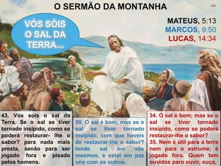 O SERMÃO DA MONTANHA
                                                              MATEUS, 5:13
        VÓS SÓIS
                                                              MARCOS, 9:50
        O SAL DA                                               LUCAS, 14:34
        TERRA...




43. Vós sois o sal da                                   34. O sal é bom; mas se o
Terra. Se o sal se tiver    50. O sal é bom, mas se o   sal se tiver tornado
tornado insípido, como se   sal se tiver tornado        insípido, como se poderá
poderá restaurar- lhe o     insípido, com que haveis    restaurar-lhe o sabor?
sabor? para nada mais       de restaurar-lhe o sabor?   35. Nem é útil para a terra
presta, senão para ser      tende     sal   em    vós   nem para o estrume; é
jogado fora e pisado        mesmos, e estai em paz      jogado fora. Quem tem
pelos homens.               uns com os outros.          ouvidos paro ouvir, ouça.
 