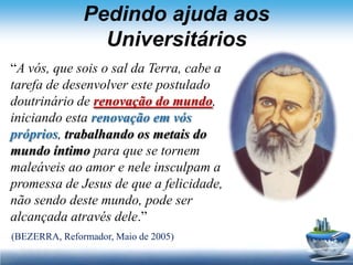 Pedindo ajuda aos
                 Universitários
“A vós, que sois o sal da Terra, cabe a
tarefa de desenvolver este postulado
doutrinário de renovação do mundo,
iniciando esta renovação em vós
próprios, trabalhando os metais do
mundo íntimo para que se tornem
maleáveis ao amor e nele insculpam a
promessa de Jesus de que a felicidade,
não sendo deste mundo, pode ser
alcançada através dele.”
(BEZERRA, Reformador, Maio de 2005)
 
