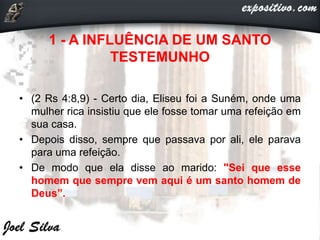 1 - A INFLUÊNCIA DE UM SANTO
TESTEMUNHO
• (2 Rs 4:8,9) - Certo dia, Eliseu foi a Suném, onde uma
mulher rica insistiu que ele fosse tomar uma refeição em
sua casa.
• Depois disso, sempre que passava por ali, ele parava
para uma refeição.
• De modo que ela disse ao marido: "Sei que esse
homem que sempre vem aqui é um santo homem de
Deus”.
 