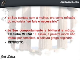 • a) Seu contato com a mulher. era como reflexão
do motorista “só fale o necessário”.
• b) Seu comportamento e bi-literal e mútuo.
Ele tinha MORAL: E assim, a palavra moral não
traduz por completo, a palavra grega originária.
• RESPEITO.
 