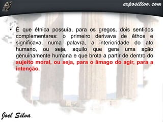 • É que étnica possuía, para os gregos, dois sentidos
complementares: o primeiro derivava de êthos e
significava, numa palavra, a interioridade do ato
humano, ou seja, aquilo que gera uma ação
genuinamente humana e que brota a partir de dentro do
sujeito moral, ou seja, para o âmago do agir, para a
intenção.
 
