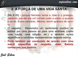 2. A FORÇA DE UMA VIDA SANTA
• (Mc 6:20) - porque Herodes temia a João e o protegia,
sabendo que ele era um homem justo e santo; e quando
o ouvia, ficava perplexo. Mesmo assim gostava de ouvi-
lo.
• O respeito: Demonstra um sentimento positivo de
estima por uma pessoa ou para uma entidade (como
uma nação, uma religião, etc.) e também ações
especificas e condutas representativas daquela estima.
• Pode também ser conduzido de acordo com uma
moral específica de respeito. João Batista
conservou sua postura.
 