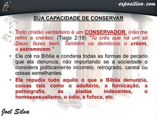 SUA CAPACIDADE DE CONSERVAR
• Todo cristão verdadeiro é um CONSERVADOR. (não me
refiro a crentes: (Tiago 2:19) "Tu crês que há um só
Deus; fazes bem. Também os demônios o crêem,
e estremecem."
• Ele crê na Bíblia e condena todas as formas de pecado
que ela denuncia, não importando se a sociedade o
considera politicamente incorreto, retrógrado, careta ou
coisas semelhantes.
• Ele repudia tudo aquilo o que a Bíblia denuncia,
coisas tais como o adultério, a fornicação, a
pornografia, as piadas indecentes, o
homossexualismo, o ódio, a fofoca, etc.
 