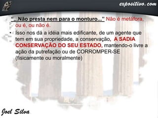“...Não presta nem para o monturo...” Não é metáfora,
ou é, ou não é.
• Isso nos dá a idéia mais edificante, de um agente que
tem em sua propriedade, a conservação, A SADIA
CONSERVAÇÃO DO SEU ESTADO, mantendo-o livre a
ação da putrefação ou de CORROMPER-SE
(fisicamente ou moralmente)
 