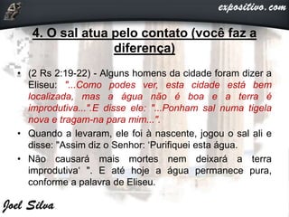 4. O sal atua pelo contato (você faz a
diferença)
• (2 Rs 2:19-22) - Alguns homens da cidade foram dizer a
Eliseu: "...Como podes ver, esta cidade está bem
localizada, mas a água não é boa e a terra é
improdutiva...".E disse ele: "...Ponham sal numa tigela
nova e tragam-na para mim...".
• Quando a levaram, ele foi à nascente, jogou o sal ali e
disse: "Assim diz o Senhor: ‘Purifiquei esta água.
• Não causará mais mortes nem deixará a terra
improdutiva‘ ". E até hoje a água permanece pura,
conforme a palavra de Eliseu.
 