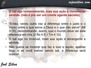 • O sal age invisivelmente, mas sua ação é claramente
sentida. (não é pra ser um crente agente secreto).
• "Então, vereis outra vez a diferença entre o justo e o
ímpio; entre o que serve a Deus e o que não serve" (Ml
3.18); demonstrando, assim, que o mundo deve ver esta
diferença em nós (2 Rs 4.9; I Tm 4.12).
• O sal age no invisível, mais sua ação é abrangente e
sentida.
• Não queria se mostrar que faz e isso e aquilo, apenas
faça, e se você estiver sendo sal, a diferença será
notória!
 