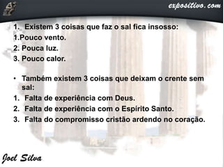 1. Existem 3 coisas que faz o sal fica insosso:
1.Pouco vento.
2. Pouca luz.
3. Pouco calor.
• Também existem 3 coisas que deixam o crente sem
sal:
1. Falta de experiência com Deus.
2. Falta de experiência com o Espírito Santo.
3. Falta do compromisso cristão ardendo no coração.
 