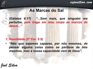 As Marcas do Sal
• (Gálatas 6:17) “...Sem mais, que ninguém me
perturbe, pois trago em meu corpo as marcas de
Jesus...”
1. Humildade (2ª Cor. 3:5)
• “Não que sejamos capazes, por nós mesmos, de
pensar alguma coisa como se partisse de nós
mesmos, mas a nossa capacidade vem de Deus”.
 