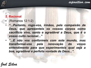 2. Racional
• (Romanos 12:1-2)
• “...Portanto, rogo-vos, irmãos, pela compaixão de
Deus, que apresenteis os vossos corpos como
sacrifício vivo, santo e agradável a Deus, que é o
vosso culto racional...”
• “...E não vos conformeis com este mundo, mas
transformai-vos pela renovação do vosso
entendimento para que experimenteis qual seja a
boa, agradável e perfeita vontade de Deus...”.
 