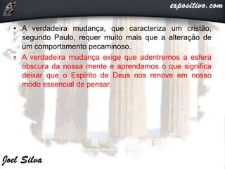 • A verdadeira mudança, que caracteriza um cristão,
segundo Paulo, requer muito mais que a alteração de
um comportamento pecaminoso.
• A verdadeira mudança exige que adentremos a esfera
obscura da nossa mente e aprendamos o que significa
deixar que o Espírito de Deus nos renove em nosso
modo essencial de pensar.
 