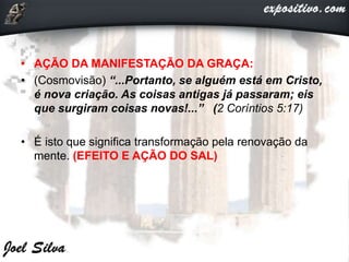 • AÇÃO DA MANIFESTAÇÃO DA GRAÇA:
• (Cosmovisão) “...Portanto, se alguém está em Cristo,
é nova criação. As coisas antigas já passaram; eis
que surgiram coisas novas!...” (2 Coríntios 5:17)
• É isto que significa transformação pela renovação da
mente. (EFEITO E AÇÃO DO SAL)
 