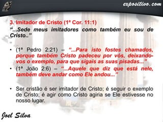 3. Imitador de Cristo (1ª Cor. 11:1)
“...Sede meus imitadores como também eu sou de
Cristo..”
• (1ª Pedro 2:21) – “...Para isto fostes chamados,
porque também Cristo padeceu por vós, deixando-
vos o exemplo, para que sigais as suas pisadas...”
• (1ª João 2:6) – “...Aquele que diz que está nele,
também deve andar como Ele andou...”
• Ser cristão é ser imitador de Cristo; é seguir o exemplo
de Cristo; é agir como Cristo agiria se Ele estivesse no
nosso lugar.
 