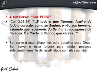 • 4. Ser Servo: “SAL PURO”
• (Col. 3:23-24) “...E tudo o que fizerdes, fazei-o de
todo o coração, como ao Senhor, e não aos homens,
sabendo que recebereis do Senhor a recompensa da
herança. É a Cristo, o Senhor, que serves...”.
• Ser servo é estar disponível para trabalhar para Deus.
Ser servo é estar pronto para ajudar pessoas
independentemente de ter afinidade com elas ou não.
 