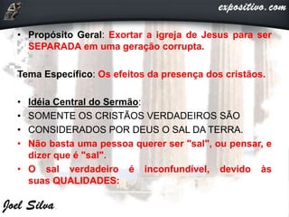 • Propósito Geral: Exortar a igreja de Jesus para ser
SEPARADA em uma geração corrupta.
Tema Específico: Os efeitos da presença dos cristãos.
• Idéia Central do Sermão:
• SOMENTE OS CRISTÃOS VERDADEIROS SÃO
• CONSIDERADOS POR DEUS O SAL DA TERRA.
• Não basta uma pessoa querer ser "sal", ou pensar, e
dizer que é "sal".
• O sal verdadeiro é inconfundível, devido às
suas QUALIDADES:
 
