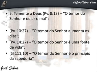 • 5. Temente a Deus (Pv. 8:13) – “O temor do
Senhor é odiar o mal”;
• (Pv. 10:27) – “O temor do Senhor aumenta os
dias”;
• (Pv. 14:27) – “O temor do Senhor é uma fonte
de vida”;
• (Sl 111;10) – “O temor do Senhor é o princípio
da sabedoria”.
 