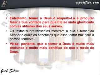 • Entretanto, temer a Deus é respeita-Lo e procurar
fazer a Sua vontade para que Ele se sinta glorificado
com as atitudes dos seus servos.
• Os textos supratranscritos mostram o que é temer ao
Senhor e quais os benefícios que esse temor traz para a
pessoa temente.
• Vê-se, portanto, que o temor a Deus é muito mais
profundo e muito mais benéfico do que o medo de
Deus.
 