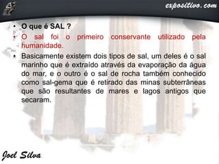 • O que é SAL ?
• O sal foi o primeiro conservante utilizado pela
humanidade.
• Basicamente existem dois tipos de sal, um deles é o sal
marinho que é extraído através da evaporação da água
do mar, e o outro é o sal de rocha também conhecido
como sal-gema que é retirado das minas subterrâneas
que são resultantes de mares e lagos antigos que
secaram.
 