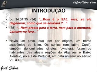 INTRODUÇÃO
• Lc 14:34,35 (34) “...Bom é o SAL, mas, se ele
degenerar, como que se adubará ?...”
• (35) “...Nem presta para a terra, nem para o monturo;
Lançam-no fora...”
• Havia um povo, que tem por origem, um nome
acadêmico do latim. Os cónios (em latim: Conii),
também denominados cinetes (cynetes), foram os
habitantes das atuais regiões do Algarves e Baixo
Alentejo, no sul de Portugal, em data anterior ao século
VIII a.C
 