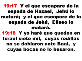 19:17 Y el que escapare de la
espada de Hazael, Jehú lo
matará; y el que escapare de la
espada de Jehú, Eliseo lo
matará.
19:18 Y yo haré que queden en
Israel siete mil, cuyas rodillas
no se doblaron ante Baal, y
cuyas bocas no lo besaron.
 